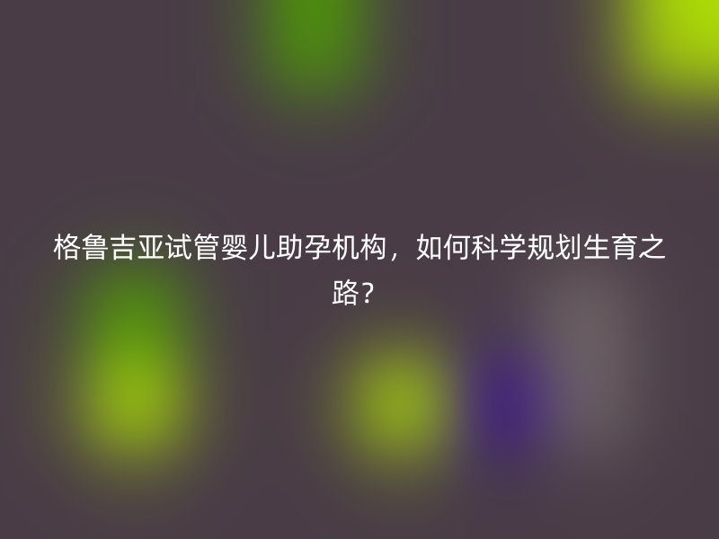 格鲁吉亚试管婴儿助孕机构，如何科学规划生育之路？