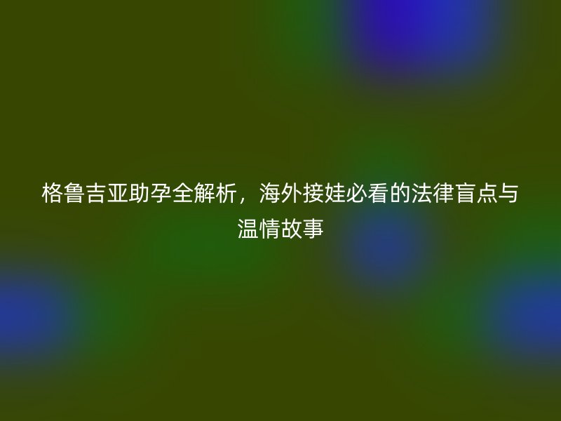 格鲁吉亚助孕全解析，海外接娃必看的法律盲点与温情故事