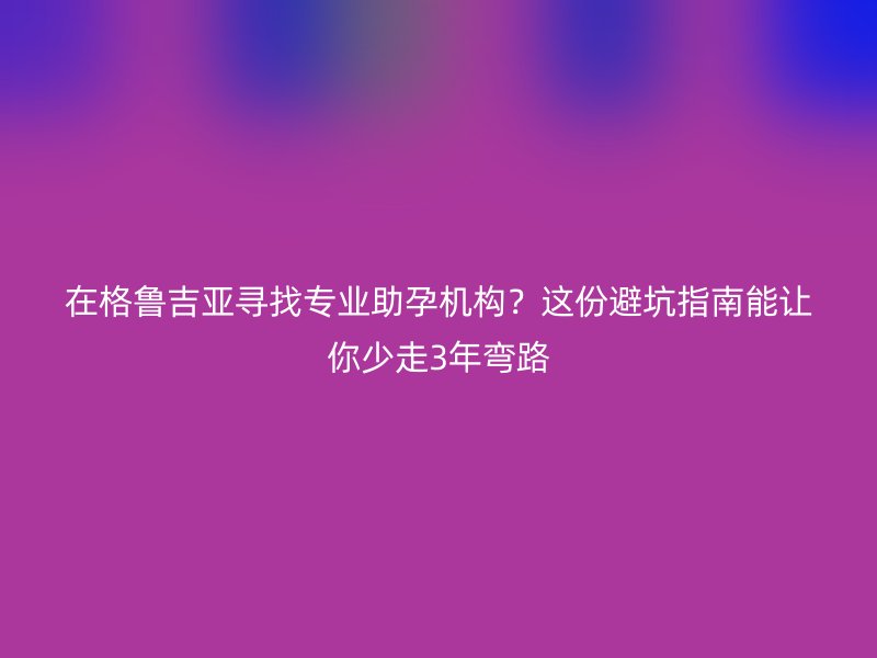 在格鲁吉亚寻找专业助孕机构？这份避坑指南能让你少走3年弯路