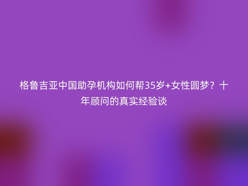 格鲁吉亚中国助孕机构如何帮35岁+女性圆梦？十年顾问的真实经验谈