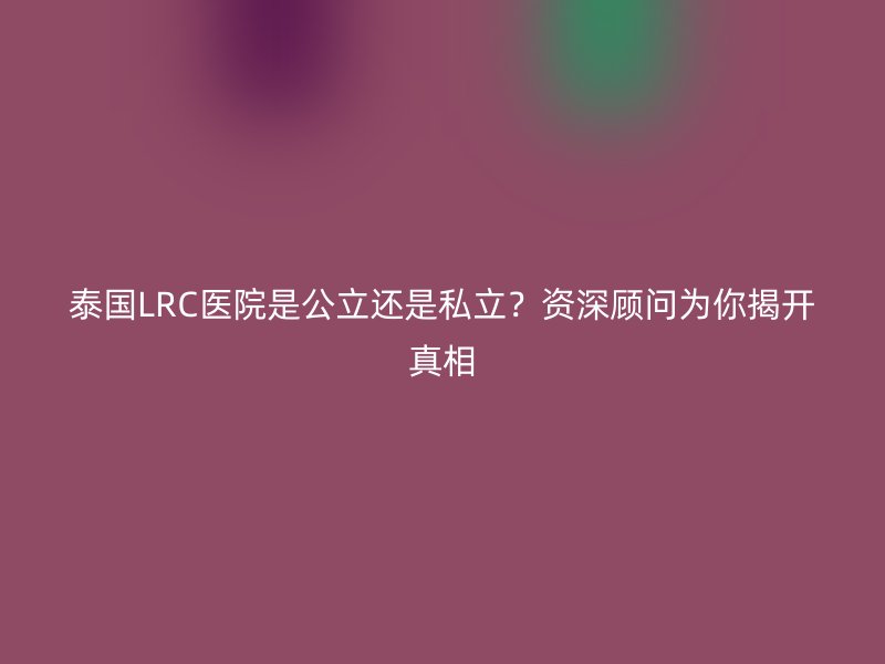 泰国LRC医院是公立还是私立？资深顾问为你揭开真相