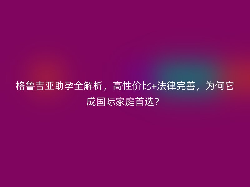 格鲁吉亚助孕全解析，高性价比+法律完善，为何它成国际家庭首选？