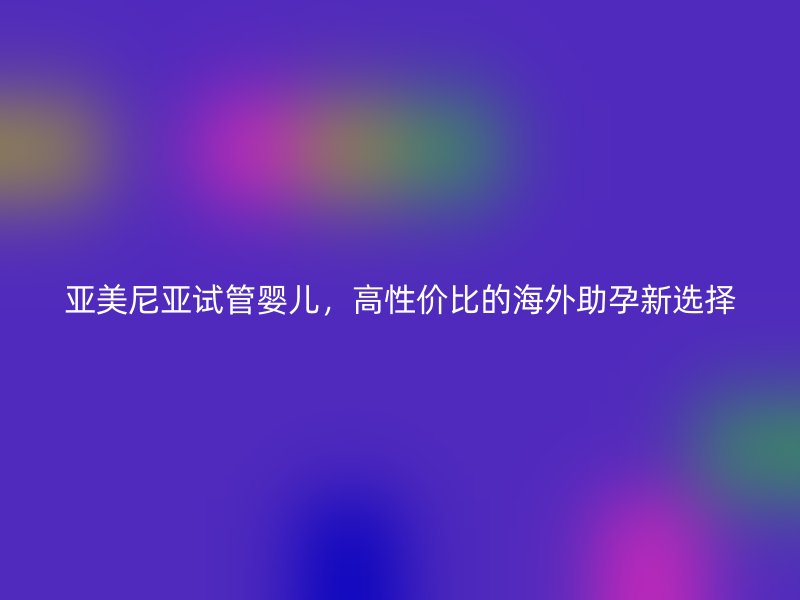 亚美尼亚试管婴儿，高性价比的海外助孕新选择