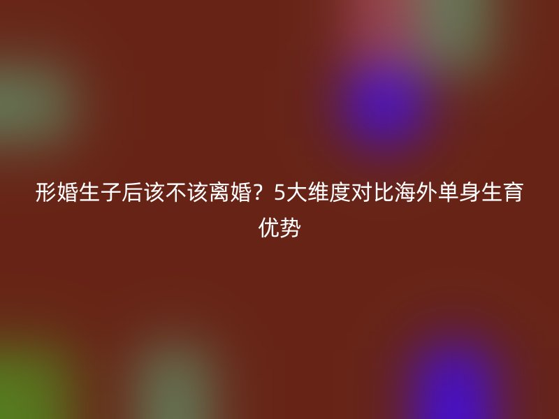 形婚生子后该不该离婚？5大维度对比海外单身生育优势