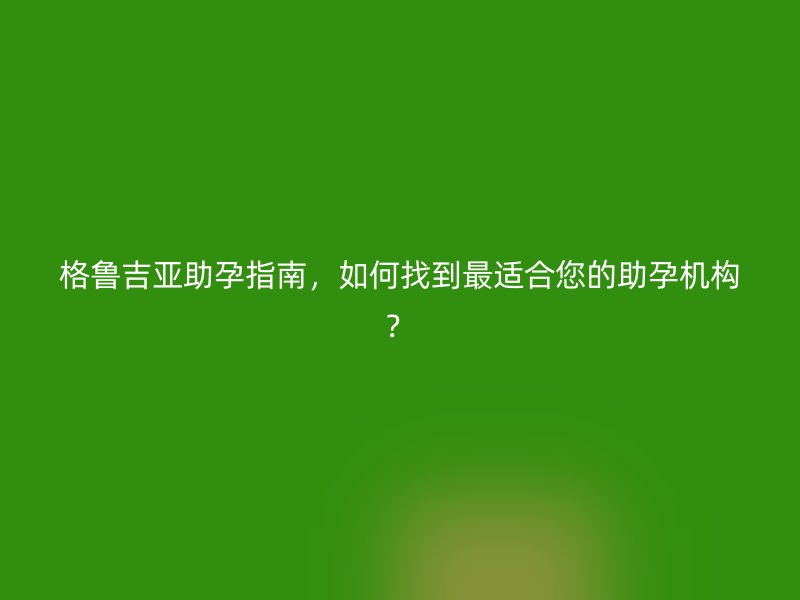 格鲁吉亚助孕指南，如何找到最适合您的助孕机构？