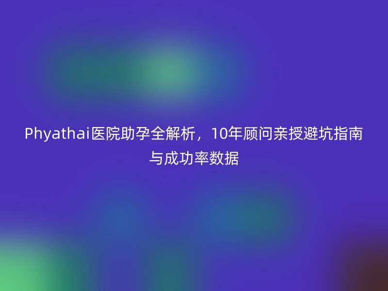 Phyathai医院助孕全解析，10年顾问亲授避坑指南与成功率数据