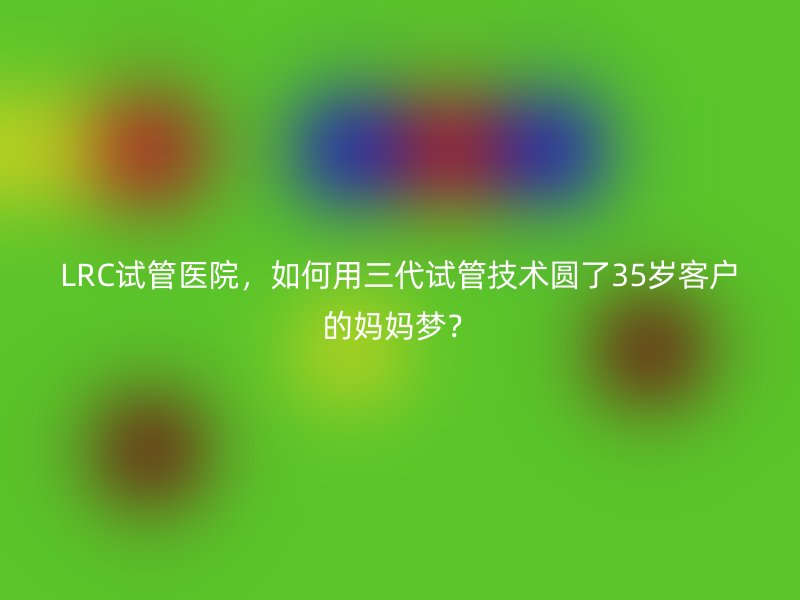LRC试管医院，如何用三代试管技术圆了35岁客户的妈妈梦？