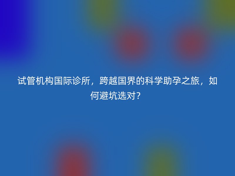 试管机构国际诊所，跨越国界的科学助孕之旅，如何避坑选对？