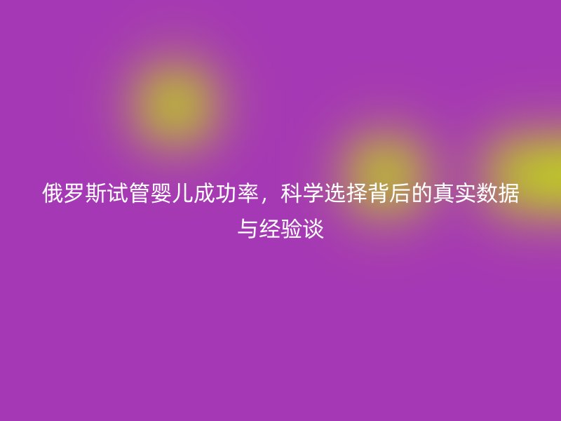 俄罗斯试管婴儿成功率，科学选择背后的真实数据与经验谈