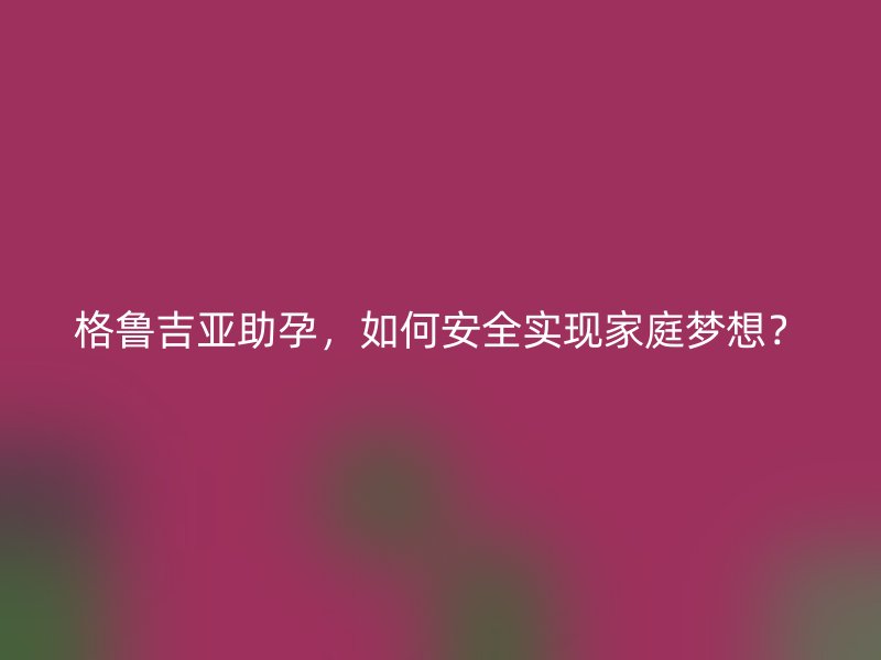 格鲁吉亚助孕，如何安全实现家庭梦想？
