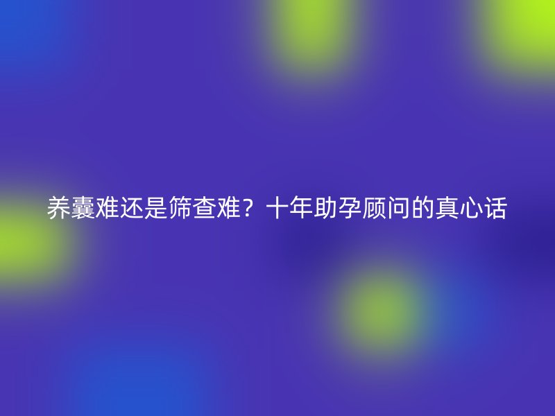 养囊难还是筛查难？十年助孕顾问的真心话