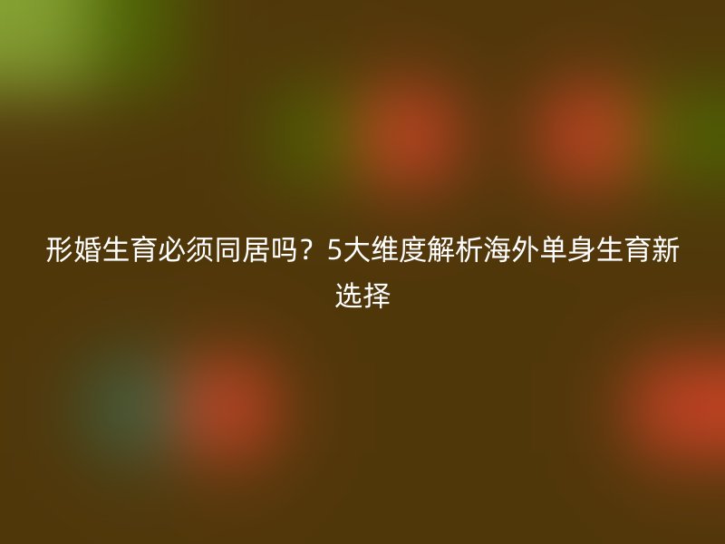 形婚生育必须同居吗？5大维度解析海外单身生育新选择