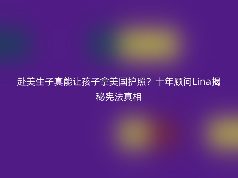 赴美生子真能让孩子拿美国护照？十年顾问Lina揭秘宪法真相