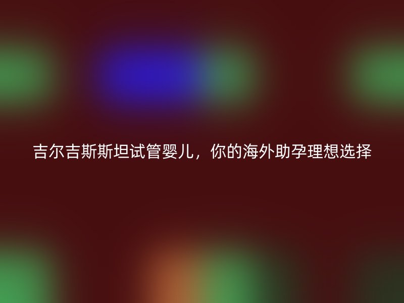 吉尔吉斯斯坦试管婴儿，你的海外助孕理想选择