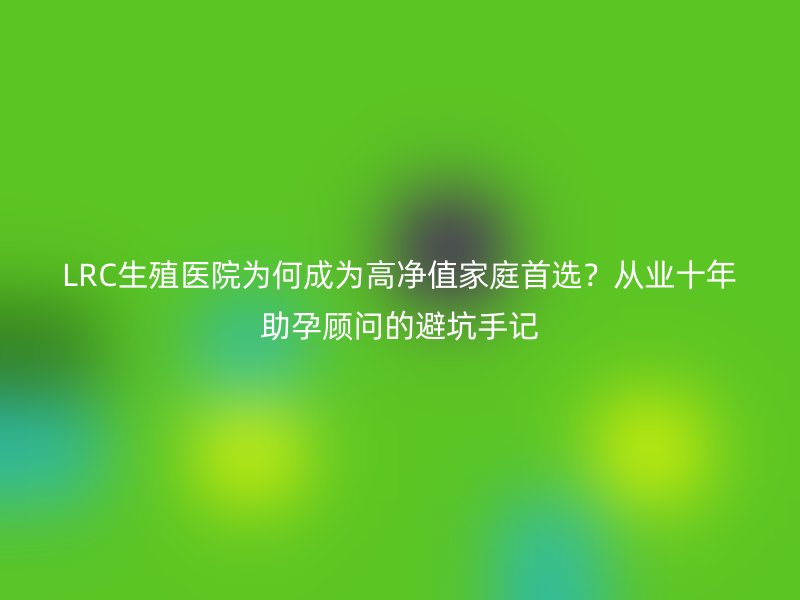 LRC生殖医院为何成为高净值家庭首选？从业十年助孕顾问的避坑手记