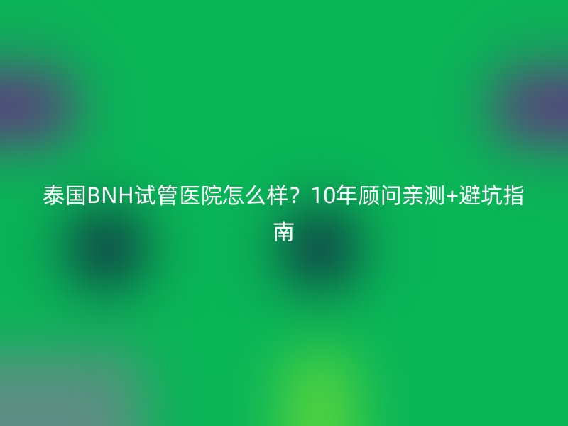 泰国BNH试管医院怎么样？10年顾问亲测+避坑指南