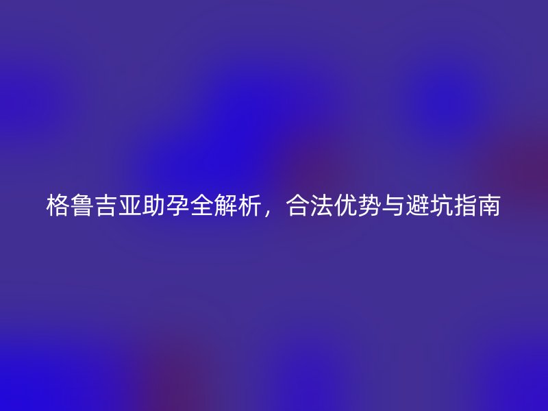 格鲁吉亚助孕全解析，合法优势与避坑指南