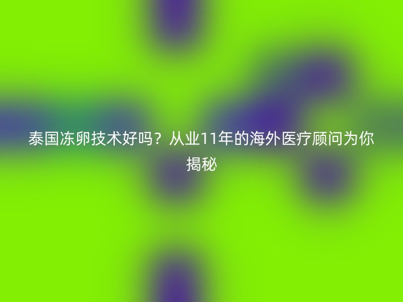 泰国冻卵技术好吗？从业11年的海外医疗顾问为你揭秘
