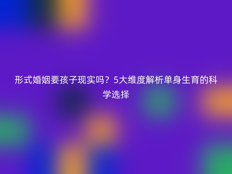 形式婚姻要孩子现实吗？5大维度解析单身生育的科学选择