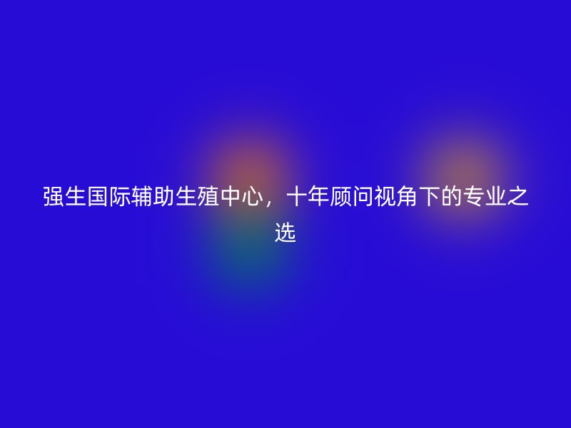 强生国际辅助生殖中心，十年顾问视角下的专业之选