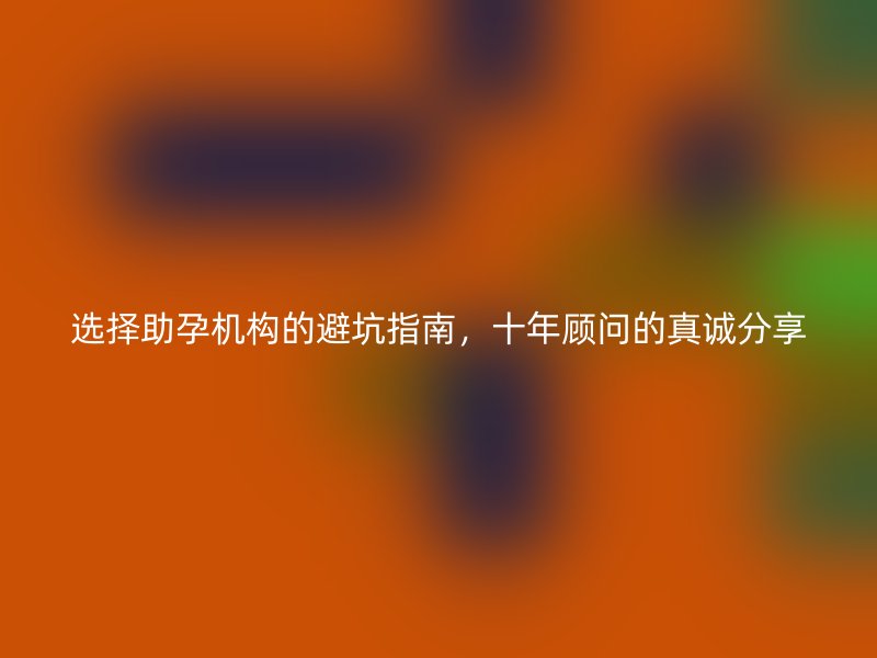 选择助孕机构的避坑指南，十年顾问的真诚分享