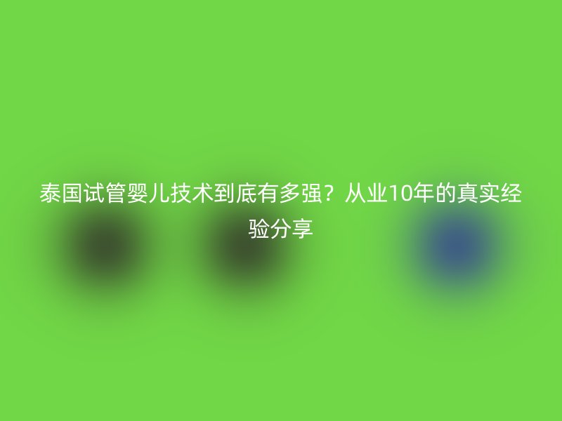 泰国试管婴儿技术到底有多强？从业10年的真实经验分享