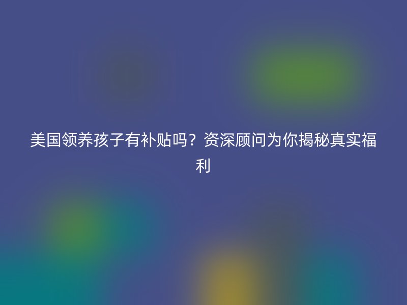美国领养孩子有补贴吗？资深顾问为你揭秘真实福利
