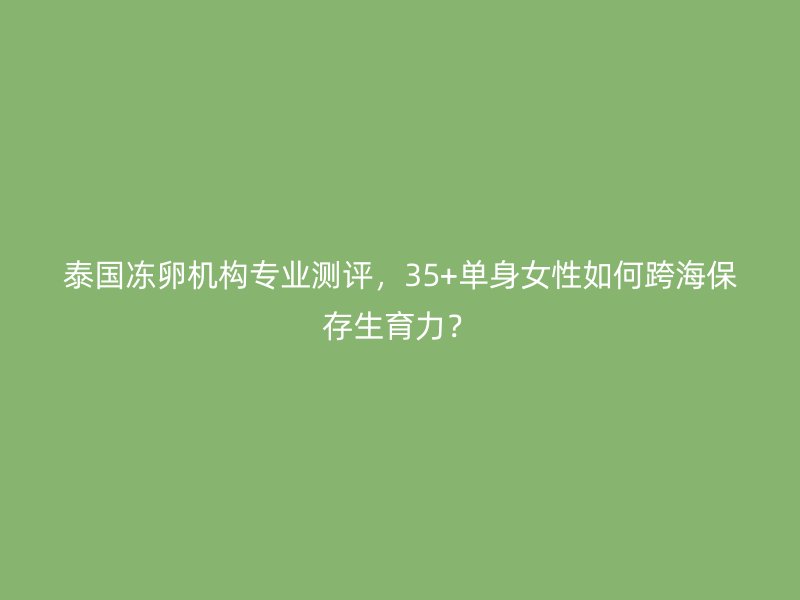 泰国冻卵机构专业测评，35+单身女性如何跨海保存生育力？