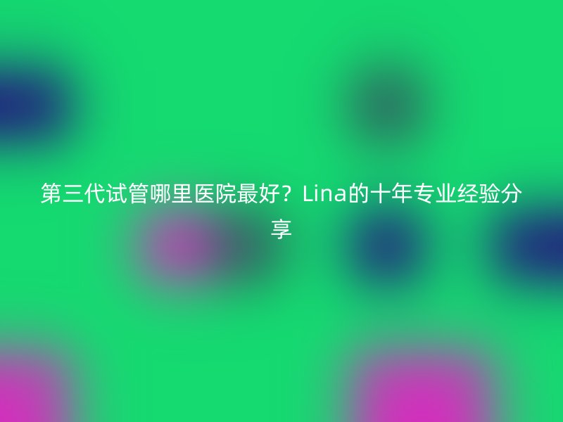 第三代试管哪里医院最好？Lina的十年专业经验分享