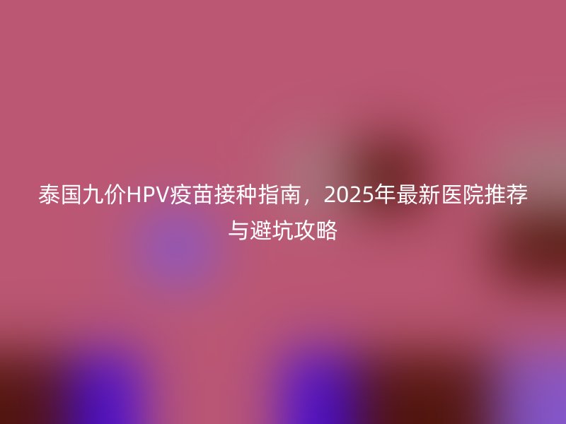 泰国九价HPV疫苗接种指南，2025年最新医院推荐与避坑攻略