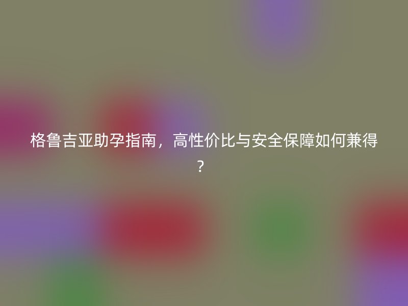 格鲁吉亚助孕指南，高性价比与安全保障如何兼得？