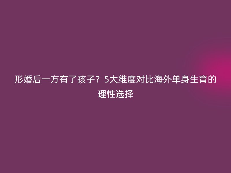 形婚后一方有了孩子？5大维度对比海外单身生育的理性选择