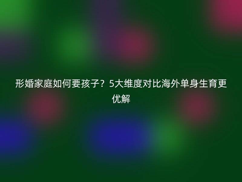 形婚家庭如何要孩子？5大维度对比海外单身生育更优解