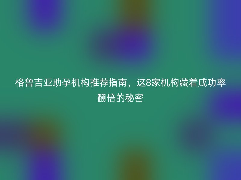 格鲁吉亚助孕机构推荐指南，这8家机构藏着成功率翻倍的秘密