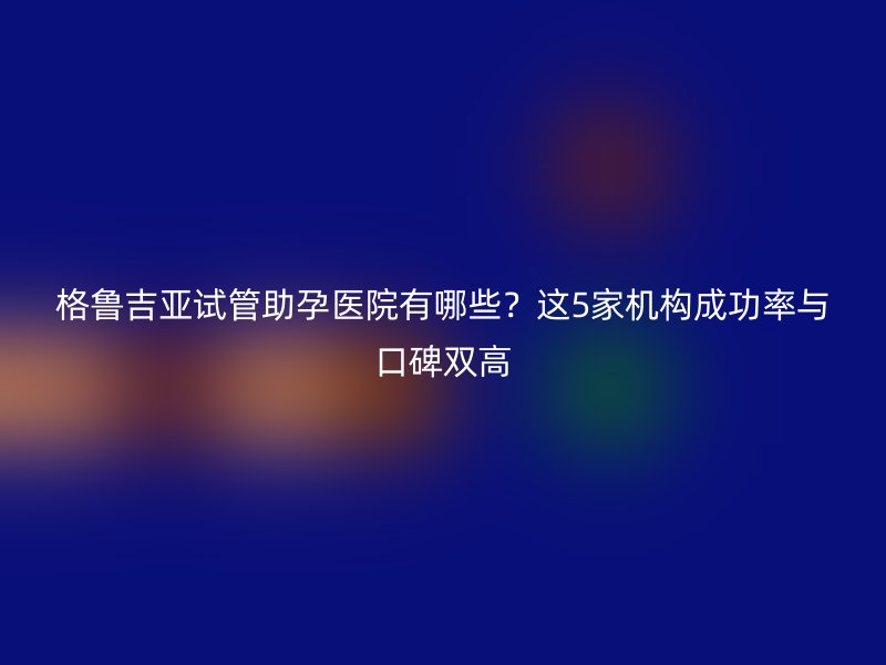格鲁吉亚试管助孕医院有哪些？这5家机构成功率与口碑双高