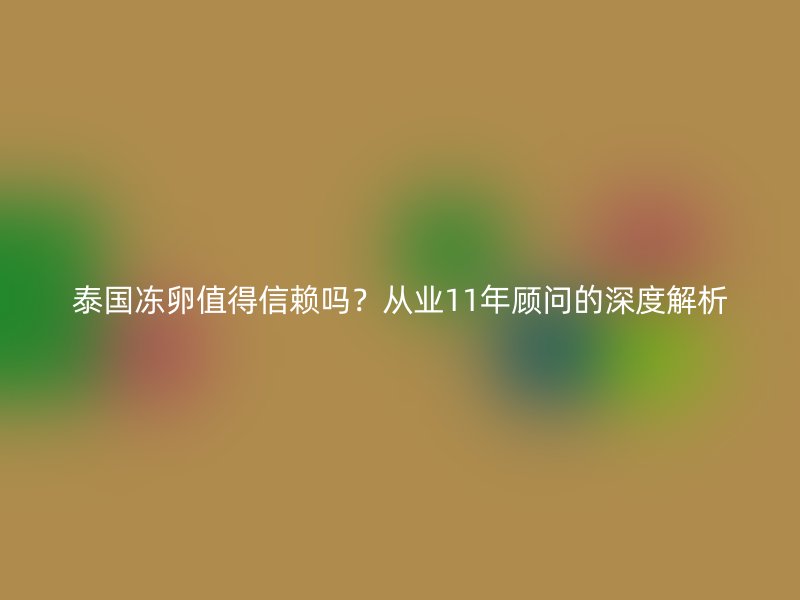 泰国冻卵值得信赖吗？从业11年顾问的深度解析