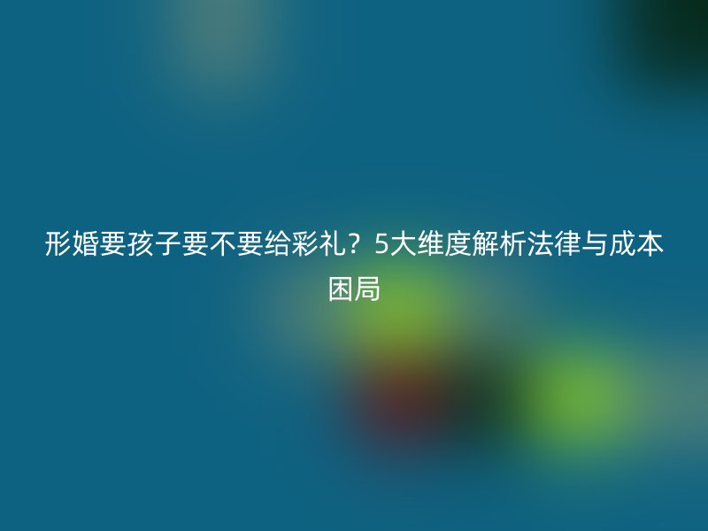 形婚要孩子要不要给彩礼？5大维度解析法律与成本困局