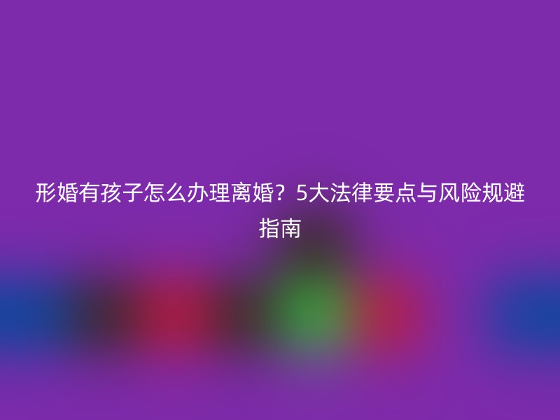 形婚有孩子怎么办理离婚？5大法律要点与风险规避指南