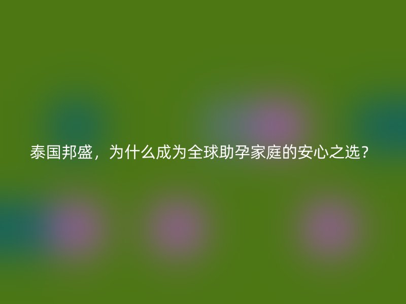 泰国邦盛，为什么成为全球助孕家庭的安心之选？