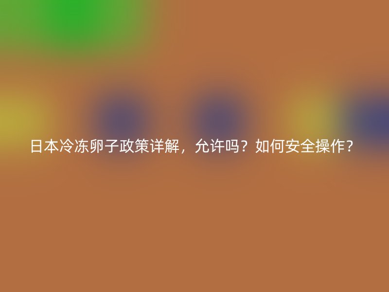 日本冷冻卵子政策详解，允许吗？如何安全操作？