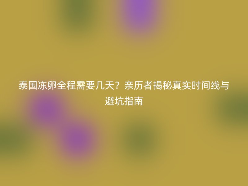 泰国冻卵全程需要几天？亲历者揭秘真实时间线与避坑指南