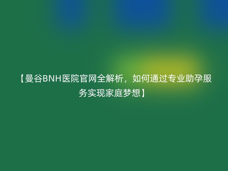 【曼谷BNH医院官网全解析，如何通过专业助孕服务实现家庭梦想】