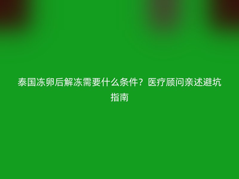 泰国冻卵后解冻需要什么条件？医疗顾问亲述避坑指南