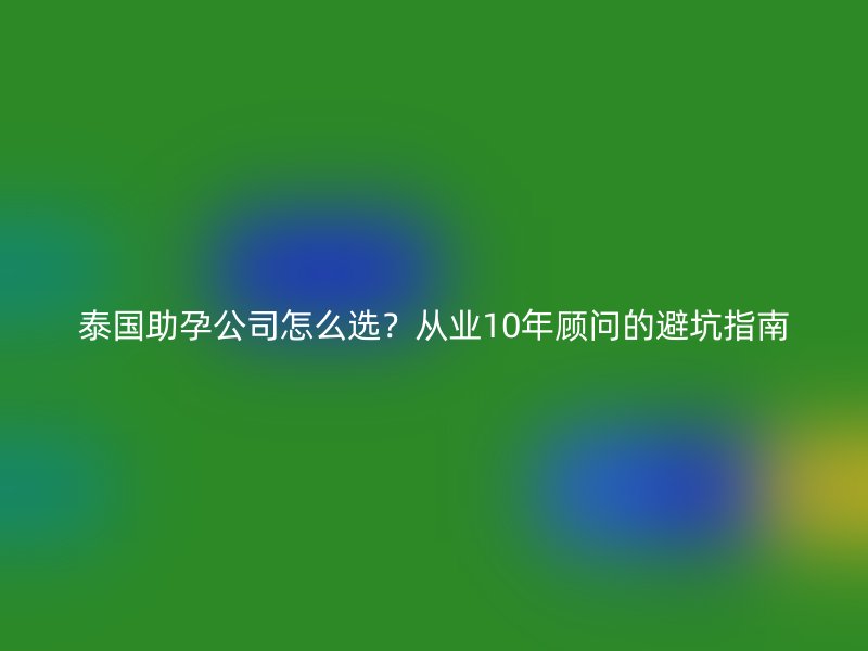泰国助孕公司怎么选？从业10年顾问的避坑指南