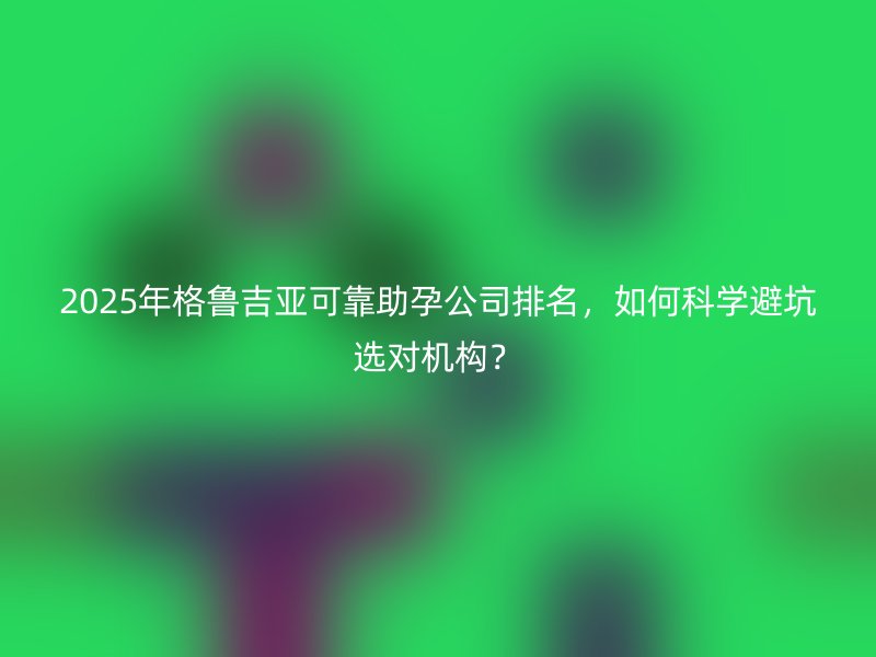 2025年格鲁吉亚可靠助孕公司排名，如何科学避坑选对机构？
