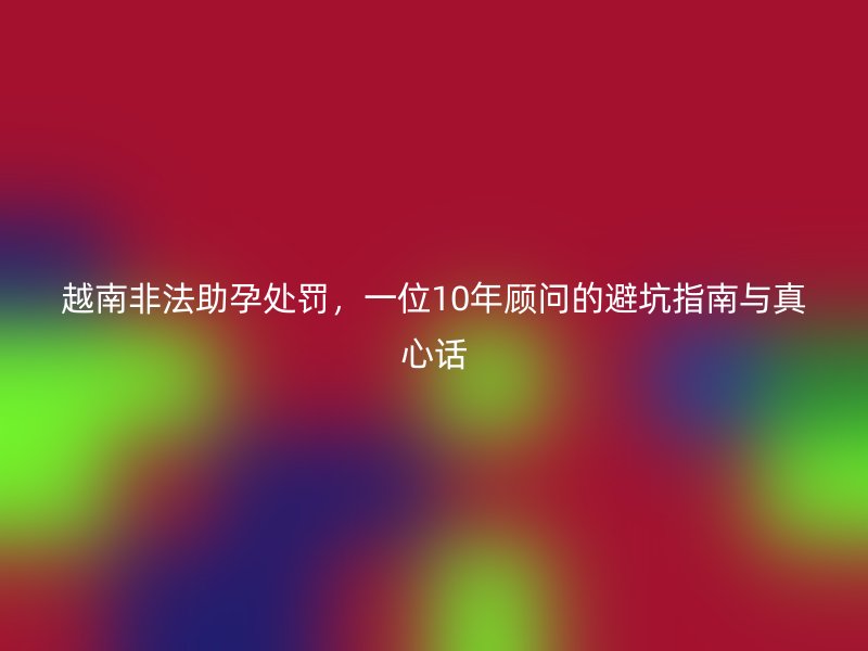 越南非法助孕处罚，一位10年顾问的避坑指南与真心话