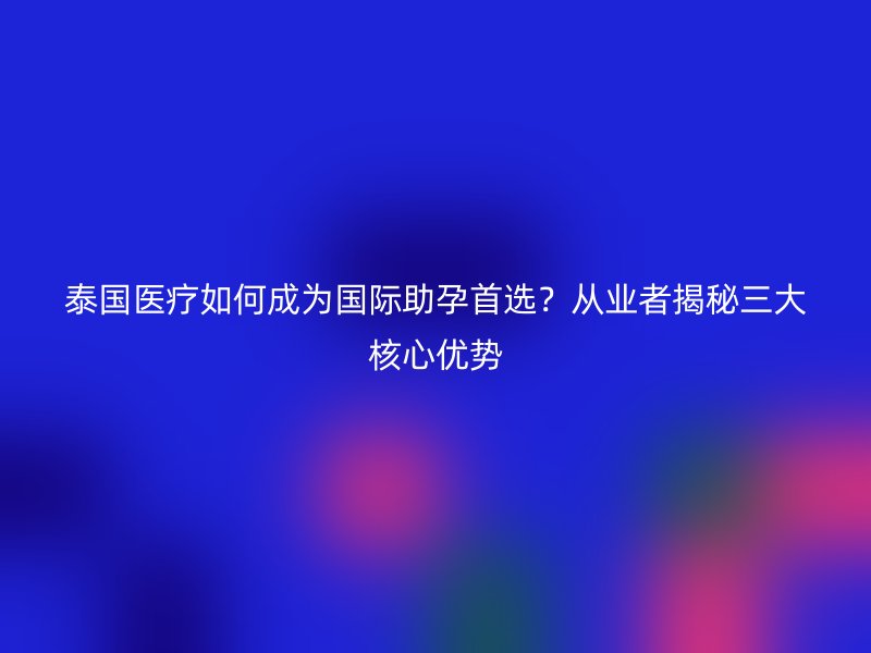 泰国医疗如何成为国际助孕首选？从业者揭秘三大核心优势