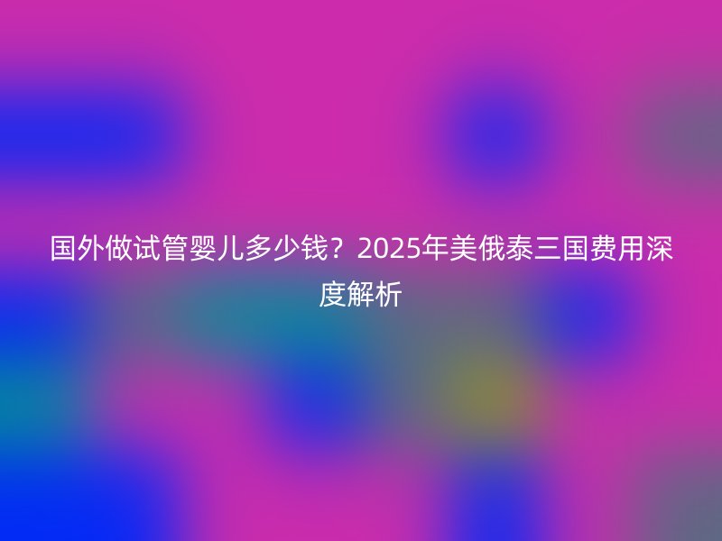 国外做试管婴儿多少钱？2025年美俄泰三国费用深度解析