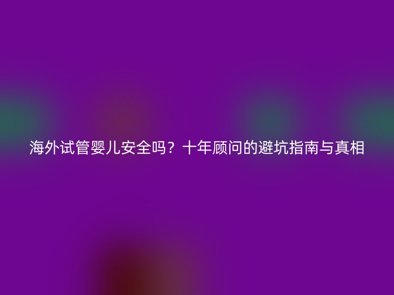 海外试管婴儿安全吗？十年顾问的避坑指南与真相