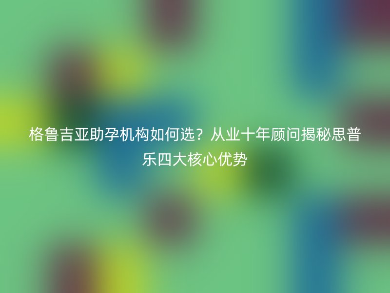 格鲁吉亚助孕机构如何选？从业十年顾问揭秘思普乐四大核心优势